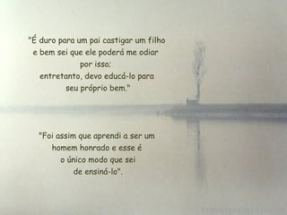 "É duro para um pai castigar um filho
e bem sei que ele poderá me odiar
por isso;
entretanto, devo educá-lo para
seu próprio bem."
 "Foi assim que aprendi a ser um
homem honrado e esse é
 o único modo que sei
 de ensiná-lo".
 