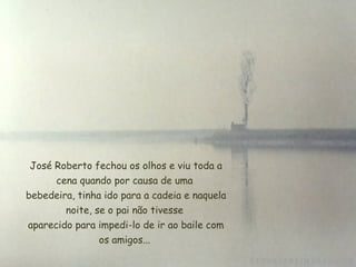  José Roberto fechou os olhos e viu toda a
cena quando por causa de uma
 bebedeira, tinha ido para a cadeia e naquela
noite, se o pai não tivesse
 aparecido para impedi-lo de ir ao baile com
os amigos...
 