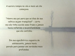 A aurora rompia no céu e mais um dia
começava.
 "Honre seu pai para que os dias de sua
velhice sejam tranqüilos!" - certa
 vez ele tinha ouvido essa frase e jamais
havia refletido o na profundidade
 que ela continha.
Em sua egocêntrica cegueira de
 adolescente, jamais havia
 parado para pensar em verdades mais
profundas.
 