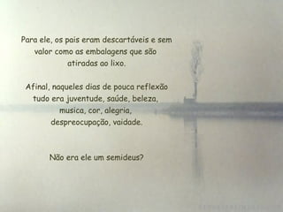  Para ele, os pais eram descartáveis e sem
valor como as embalagens que são
 atiradas ao lixo.
Afinal, naqueles dias de pouca reflexão
tudo era juventude, saúde, beleza,
musica, cor, alegria,
 despreocupação, vaidade.
Não era ele um semideus?
 