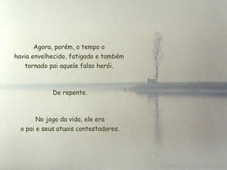 Agora, porém, o tempo o
havia envelhecido, fatigado e também
tornado pai aquele falso herói.
De repente.
No jogo da vida, ele era
 o pai e seus atuais contestadores.
 