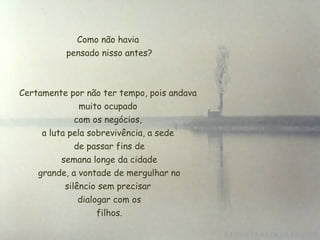 Como não havia
 pensado nisso antes?
Certamente por não ter tempo, pois andava
muito ocupado
 com os negócios,
a luta pela sobrevivência, a sede
de passar fins de
 semana longe da cidade
 grande, a vontade de mergulhar no
silêncio sem precisar
 dialogar com os
 filhos.
 
