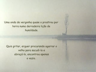 Uma onda de vergonha quase o prostrou por
terra numa derradeira lição de
 humildade.
Quis gritar, erguer procurando agarrar o
 velho para sacudi-lo e
 abraçá-lo, encontrou apenas
o vazio.
 