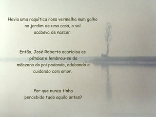 Havia uma raquítica rosa vermelha num galho
no jardim de uma casa, o sol
 acabava de nascer.
Então, José Roberto acariciou as
 pétalas e lembrou-se da
 mãozona do pai podando, adubando e
cuidando com amor.
 Por que nunca tinha
 percebido tudo aquilo antes?
 