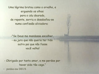 Uma lágrima brotou como o orvalho, e
erguendo os olhos
 para o céu dourado,
 de repente, sorriu e desabafou-se
numa confissão aliviadora:
-"Se Deus me mandasse escolher,
- eu juro que não queria ter tido
 outro pai que não fosse
 você velho!
- Obrigado por tanto amor, e me perdoe por
 haver sido tão cego.“
- perdoe-me DEUS
 