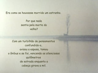 Era como se houvesse morrido um estranho.
Por que nada
 sentia pela morte do
 velho?
Com um turbilhão de pensamentos
confundido-o,
 avisou a esposa, tomou
 o ônibus e se foi, vencendo os silenciosos
quilômetros
 de estrada enquanto a
 cabeça girava a mil.
 