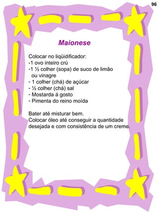 96 Maionese Colocar no liqüidificador: -1 ovo inteiro crú 1 ½ colher (sopa) de suco de limão  ou vinagre 1 colher (chá) de açúcar ½ colher (chá) sal Mostarda á gosto Pimenta do reino moída Bater até misturar bem. Colocar óleo até conseguir a quantidade  desejada e com consistência de um creme. 
