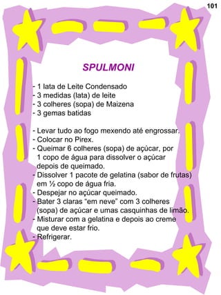 101 SPULMONI 1 lata de Leite Condensado 3 medidas (lata) de leite 3 colheres (sopa) de Maizena 3 gemas batidas Levar tudo ao fogo mexendo até engrossar. Colocar no Pirex. Queimar 6 colheres (sopa) de açúcar, por 1 copo de água para dissolver o açúcar  depois de queimado. Dissolver 1 pacote de gelatina (sabor de frutas) em ½ copo de água fria. Despejar no açúcar queimado. Bater 3 claras “em neve” com 3 colheres  (sopa) de açúcar e umas casquinhas de limão. Misturar com a gelatina e depois ao creme  que deve estar frio.  Refrigerar. 