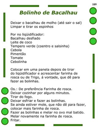 109 Bolinho de Bacalhau Deixar o bacalhau de molho (até sair o sal) Limpar e tirar os espinhos Por no liqüidificador: Bacalhau desfiado Leite de coco Tempero verde (coentro e salsinha) Cebola Pimentão Tomate Cebolinha Colocar em uma panela depois de tirar  do liqüidificador e acrescentar farinha de  rosca ou de Trigo, á vontade, que dê para  fazer as bolinhas. Os.: De preferência Farinha de rosca. Deixar cozinhar por alguns minutos. Tirar do fogo. Deixar esfriar e fazer as bolinhas.  Se ainda estiver mole, que não dê para fazer,  colocar mais farinha de rosca. Fazer as bolinhas e melar no ovo mal batido. Melar novamente na farinha de rosca. Fritar.  
