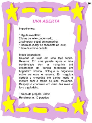 UVA ABERTA Ingredientes:  1 Kg de uva Itália; 2 latas de leite condensado; 2 colheres ( sopa) de margarina; 1 barra de 200gr de chocolate ao leite; 1 lata de creme de leite Modo de preparo: Coloque as uvas em uma taça funda. Reserve. Em uma panela apure o leite condensado com a margarina até desprender da panela formando um brigadeiro branco. Coloque o brigadeiro sobre as uvas e reserve. Em seguida derreta o chocolate em banho maria e misture com o creme de leite, mexendo. Despeje o chocolate em cima das uvas e leve a geladeira. Tempo de preparo: 30min Rendimento: 10 porções   16 