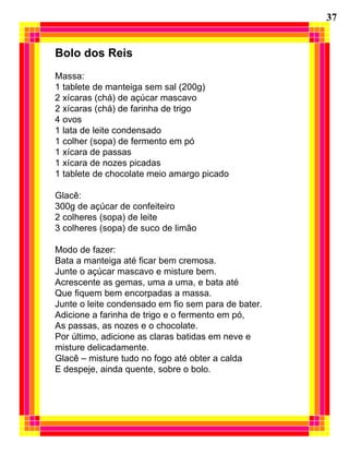37 Bolo dos Reis   Massa: 1 tablete de manteiga sem sal (200g) 2 xícaras (chá) de açúcar mascavo 2 xícaras (chá) de farinha de trigo 4 ovos 1 lata de leite condensado 1 colher (sopa) de fermento em pó 1 xícara de passas 1 xícara de nozes picadas 1 tablete de chocolate meio amargo picado   Glacê: 300g de açúcar de confeiteiro 2 colheres (sopa) de leite 3 colheres (sopa) de suco de limão   Modo de fazer: Bata a manteiga até ficar bem cremosa. Junte o açúcar mascavo e misture bem. Acrescente as gemas, uma a uma, e bata até  Que fiquem bem encorpadas a massa. Junte o leite condensado em fio sem para de bater. Adicione a farinha de trigo e o fermento em pó, As passas, as nozes e o chocolate. Por último, adicione as claras batidas em neve e  misture delicadamente. Glacê – misture tudo no fogo até obter a calda E despeje, ainda quente, sobre o bolo. 