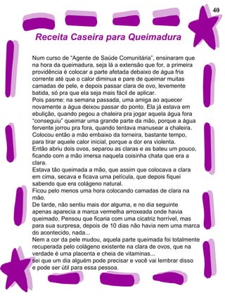 40 Receita Caseira para Queimadura Num curso de “Agente de Saúde Comunitária”, ensinaram que na hora da queimadura, seja lá a extensão que for, a primeira providência é colocar a parte afetada debaixo de água fria corrente até que o calor diminua e pare de queimar muitas camadas de pele, e depois passar clara de ovo, levemente  batida, só pra que ela seja mais fácil de aplicar. Pois pasme: na semana passada, uma amiga ao aquecer  novamente a água deixou passar do ponto. Ela já estava em ebulição, quando pegou a chaleira pra jogar aquela água fora “ conseguiu” queimar uma grande parte da mão, porque a água fervente jorrou pra fora, quando tentava manusear a chaleira.  Colocou então a mão embaixo da torneira, bastante tempo,  para tirar aquele calor inicial, porque a dor era violenta.  Então abriu dois ovos, separou as claras e as bateu um pouco,  ficando com a mão imersa naquela coisinha chata que era a  clara. Estava tão queimada a mão, que assim que colocava a clara em cima, secava e ficava uma película, que depois fiquei  sabendo que era colágeno natural. Ficou pelo menos uma hora colocando camadas de clara na mão. De tarde, não sentiu mais dor alguma, e no dia seguinte apenas aparecia a marca vermelha arroxeada onde havia queimado. Pensou que ficaria com uma cicatriz horrível, mas para sua surpresa, depois de 10 dias não havia nem uma marca do acontecido, nada... Nem a cor da pele mudou, aquela parte queimada foi totalmente recuperada pelo colágeno existente na clara de ovos, que na verdade é uma placenta e cheia de vitaminas... sei que um dia alguém pode precisar e você vai lembrar disso e pode ser útil para essa pessoa. 
