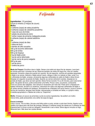Feijoada Ingredientes : (15 porções) Couve à mineira (3 maços de couve) Molho 3 colheres (sopa) de salsa picadinha 3 colheres (sopa) de cebolinha picadinha 1 copo de suco de limão 1 pitada de pimenta-do-reino 1 colher (sopa) de pimenta malagueta picada 6 colheres (sopa) de cebola batidinha Sal 7 colheres (sopa) de óleo 1 folha de louro 3 dentes de alho socados 100 g de toucinho defumado 500 g de lombo 500 g de lingüiça 2 kg de feijão preto 1 kg de carne defumada 1 kg de carne de porco salgada 500 g de paio 1 pé de porco 1 orelha de porco Modo de Preparo : Escolha e lave o feijão. Deixe-o de molho em água fria de véspera. Lave bem as carnes para tirar o excesso de sal. Deixe-as também de molho em água fria, mas em vasilha  separada, trocando a água de quando em quando. No dia seguinte, cozinhe em panelas separadas o feijão e as carnes. Quando o feijão estiver macio, refogue o alho e a cebola no óleo, junte 3 ou 4 colheradas de feijão, amasse, acrescente algumas colheradas do caldo do feijão e deixe ferver.  Despeje em seguida na panela de feijão. Quando as carnes estiverem cozidas, despeje-as na panela de feijão, que deve ser bem grande. Deixe Ferver durante 15 ou 20 minutos, para tudo tomar  gosto. Se gostar de louro, pode acrescentar uma folha. Prove o sal e, se preciso, acrescente.  Como as carnes são salgadas, nem sempre é necessário pôr mais Sal. Pode servir a feijoada em tigelas individuais, de barro ou cerâmica, colocando em cada uma algumas colheradas de feijão e  as várias carnes cortadas em pedaços. Acompanha-se a feijoada com arroz branco, couve à mineira,  farinha de mandioca, laranjas meio ácidas, descascadas e cortadas em fatias, e o próprio molho.  A bebida apropriada é a “Batida de Limão ou “Caipirinha”. Molho : Amasse um pouco as pimentas e junte os outros ingredientes. Se preferir um molho menos forte, pode acrescentar uma colher de sopa de água. Couve à mineira: Lave a couve. Tire os talos. Arrume uma folha sobre a outra, enrole e corte bem fininha. Aperte numa  vasilha com água para não ficar tão amarga. Refogue 2 colheres (sopa) de cebola em 4 colheres de óleo. Esprema bem a couve e junte ao refogado. Acrescente o sal e mexa. Deixe alguns minutos no fogo,  Mexendo bem. Não deve ser cozida demais. 43 