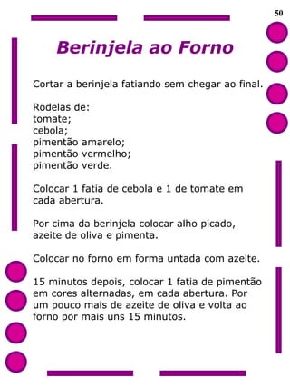 50 Berinjela ao Forno Cortar a berinjela fatiando sem chegar ao final. Rodelas de: tomate; cebola; pimentão amarelo; pimentão vermelho;  pimentão verde. Colocar 1 fatia de cebola e 1 de tomate em cada abertura. Por cima da berinjela colocar alho picado,  azeite de oliva e pimenta. Colocar no forno em forma untada com azeite. 15 minutos depois, colocar 1 fatia de pimentão em cores alternadas, em cada abertura. Por  um pouco mais de azeite de oliva e volta ao forno por mais uns 15 minutos. 