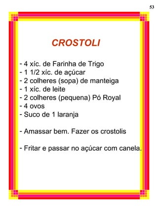 53 CROSTOLI 4 xíc. de Farinha de Trigo 1 1/2 xíc. de açúcar 2 colheres (sopa) de manteiga 1 xíc. de leite 2 colheres (pequena) Pó Royal 4 ovos Suco de 1 laranja Amassar bem. Fazer os crostolis Fritar e passar no açúcar com canela. 