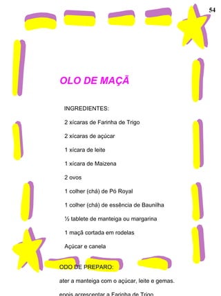54 BOLO DE MAÇÃ   INGREDIENTES:           2 xícaras de Farinha de Trigo          2 xícaras de açúcar          1 xícara de leite          1 xícara de Maizena          2 ovos          1 colher (chá) de Pó Royal          1 colher (chá) de essência de Baunilha          ½ tablete de manteiga ou margarina          1 maçã cortada em rodelas          Açúcar e canela   MODO DE PREPARO: Bater a manteiga com o açúcar, leite e gemas. Depois acrescentar a Farinha de Trigo, Pó Royal, Maisena e a Baunilha. Por último acrescentar as claras em neve. Colocar assar em forma untada e polvilhada, e por cima a maçã cortada em rodelas. Polvilhar em cima com açúcar e canela. 