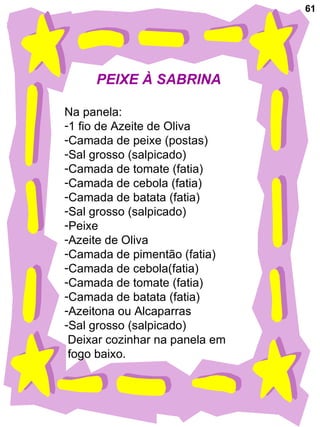 61 PEIXE À SABRINA Na panela: 1 fio de Azeite de Oliva Camada de peixe (postas) Sal grosso (salpicado) Camada de tomate (fatia) Camada de cebola (fatia) Camada de batata (fatia) Sal grosso (salpicado) Peixe Azeite de Oliva Camada de pimentão (fatia) Camada de cebola(fatia) Camada de tomate (fatia) Camada de batata (fatia) Azeitona ou Alcaparras Sal grosso (salpicado) Deixar cozinhar na panela em  fogo baixo. 