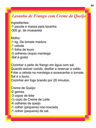 Lasanha de Frango com Creme de Queijo Ingredientes:  -1 pacote e massa para lazanha -300 gr. de mussarela Molho: -1 kg. De tomate maduro -1 cebola -1 folha de louro -3 colheres (sopa) manteiga -Sal à gosto Cozinhar o peito do frango em água com sal.  Quando estiver cozido, desfiar e reservar o caldo. Fritar a cebola na manteiga e acrescentar o tomate,  Sal e o louro. Cozinhar em fogo brando por 20 minutos. Creme de Queijo: -2 gemas -3 copos de leite -½ copo de Creme de Leite -4 colheres de queijo -1 colher (pequena) nos-noscada -1 colher (pequena) de sal. 66 