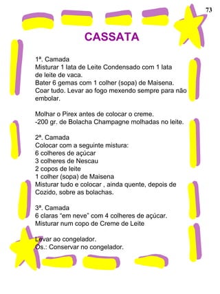73 CASSATA  1ª. Camada Misturar 1 lata de Leite Condensado com 1 lata de leite de vaca. Bater 6 gemas com 1 colher (sopa) de Maisena. Coar tudo. Levar ao fogo mexendo sempre para não embolar. Molhar o Pirex antes de colocar o creme.  -200 gr. de Bolacha Champagne molhadas no leite. 2ª. Camada Colocar com a seguinte mistura: 6 colheres de açúcar 3 colheres de Nescau 2 copos de leite 1 colher (sopa) de Maisena Misturar tudo e colocar , ainda quente, depois de  Cozido, sobre as bolachas. 3ª. Camada 6 claras “em neve” com 4 colheres de açúcar. Misturar num copo de Creme de Leite Levar ao congelador. Os.: Conservar no congelador.  