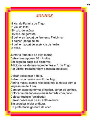 SONHOS -8 xíc. de Farinha de Trigo -2 xíc. de leite -3/4 xíc. de açúcar -1/2 xíc. de gordura -2 colheres (sopa) de fermento Fleichman -1 colher (sopa) de sal -1 colher (sopa) de essência de limão -2 ovos. Juntar o fermento ao leite morno. Deixar em repouso 10 minutos. Em seguida bater até dissolver. Adicionar os demais ingredientes a F. de Trigo. Por último, trabalhar bem a massa até alisar. Deixar descansar 1 hora. Pulverizar a massa com F. de Trigo. Abrir a massa com o rolo deixando a massa com a espessura de 1 cm. Com um copo ou forma cilíndrica, cortar os sonhos. Colocar numa tábua ou mesa forrada com pano. Colocar recheio (goiabada) Deixar descansar de 25 a 30 minutos. Em seguida iniciar a fritura. De preferência gordura de coco. 77 