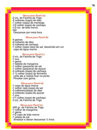 Massa para Pastel (a) -2 xíc. de Farinha de Trigo -2 colheres (sopa) de óleo -1 colher (sopa) de manteiga -1/2 colher (sopa) de cachaça -1/2 xíc. de leite morno -Sal Descansar por meia hora. Massa para Pastel (b) -4 gemas -8 colheres de óleo -5 colheres de cachaça -1 colher (sopa rasa) de sal, dissolvido em um copo de água morna. Massa para Pastel (c) -3 xíc. de Farinha de Trigo -1 ovo -1 gema -1 tablete de margarina -1 colher (pequena) de sal -1 colher (pequena) de açúcar -2 colheres (sopa) de cachaça -1 ½ colher (sopa) de fermento Leite até a massa ficar no ponto Pincelar com gema.  Massa para Pastel (d) -1 copo de água morna -1 colher rasa (sopa) de sal -3 colheres(sdopa) de óleo -3 colheres (sopa) de açúcar -1 ovo -1/1 colher (sopa) de cachaça -3 xíc. de Farinha de Trigo Massa para Pastel (e) -200 gr. de Farinha de Trigo -1 colher de margarina -1 gema -1/2 copo de leite morno -1 pitada de sal Amassar e deixar descansar ½ hora. 78 