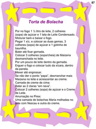 87 Torta de Bolacha  Por no fogo 1 ½ litro de leite, 2 colheres (sopa) de açúcar e 1 lata de Leite Condensado. Misturar bem e baixar o fogo. Pegar 1 xíc. e colocar as duas gemas, 3 colheres (sopa) de açúcar e 1 gotinha de  baunilha. Bater até ficar gemada. Colocar 3 colheres (sopa/cheia) de Maizena desmanchada no leite. Por um pouco de leite dentro da gemada. Erguer o fogo e colocar tudo da xícara, dentro da panela. Mexer até engrossar. Se não der o ponto “papa”, desmanchar mais  Maizena no leite e acrescentar ao creme. Camada de creme de cima: Bater as 2 claras “em neve”. Colocar 2 colheres (sopa) de açúcar e o Creme de Leite. Arrumação no Pirex: Uma camada de bolachas Maria molhadas no  leite com Nescau e outra do creme.  