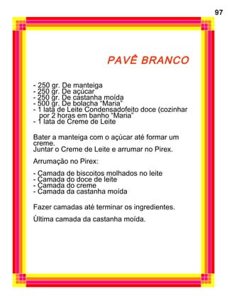 PAVÊ BRANCO
- 250 gr. De manteiga
- 250 gr. De açúcar
- 250 gr. De castanha moída
- 500 gr. De bolacha “Maria”
- 1 lata de Leite Condensadofeito doce (cozinhar
por 2 horas em banho “Maria”
- 1 lata de Creme de Leite
Bater a manteiga com o açúcar até formar um
creme.
Juntar o Creme de Leite e arrumar no Pirex.
Arrumação no Pirex:
- Camada de biscoitos molhados no leite
- Camada do doce de leite
- Camada do creme
- Camada da castanha moída
Fazer camadas até terminar os ingredientes.
Ùltima camada da castanha moída.
97
 