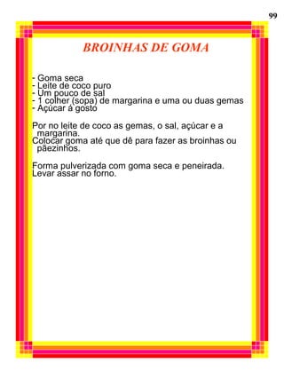 BROINHAS DE GOMA
- Goma seca
- Leite de coco puro
- Um pouco de sal
- 1 colher (sopa) de margarina e uma ou duas gemas
- Açúcar á gosto
Por no leite de coco as gemas, o sal, açúcar e a
margarina.
Colocar goma até que dê para fazer as broinhas ou
pãezinhos.
Forma pulverizada com goma seca e peneirada.
Levar assar no forno.
99
 