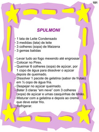 101
SPULMONI
- 1 lata de Leite Condensado
- 3 medidas (lata) de leite
- 3 colheres (sopa) de Maizena
- 3 gemas batidas
- Levar tudo ao fogo mexendo até engrossar.
- Colocar no Pirex.
- Queimar 6 colheres (sopa) de açúcar, por
1 copo de água para dissolver o açúcar
depois de queimado.
- Dissolver 1 pacote de gelatina (sabor de frutas)
em ½ copo de água fria.
- Despejar no açúcar queimado.
- Bater 3 claras “em neve” com 3 colheres
(sopa) de açúcar e umas casquinhas de limão.
- Misturar com a gelatina e depois ao creme
que deve estar frio.
- Refrigerar.
 