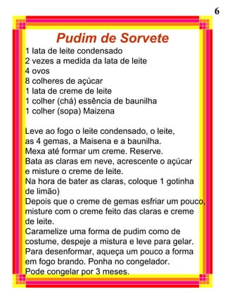 Pudim de Sorvete
1 lata de leite condensado
2 vezes a medida da lata de leite
4 ovos
8 colheres de açúcar
1 lata de creme de leite
1 colher (chá) essência de baunilha
1 colher (sopa) Maizena
Leve ao fogo o leite condensado, o leite,
as 4 gemas, a Maisena e a baunilha.
Mexa até formar um creme. Reserve.
Bata as claras em neve, acrescente o açúcar
e misture o creme de leite.
Na hora de bater as claras, coloque 1 gotinha
de limão)
Depois que o creme de gemas esfriar um pouco,
misture com o creme feito das claras e creme
de leite.
Caramelize uma forma de pudim como de
costume, despeje a mistura e leve para gelar.
Para desenformar, aqueça um pouco a forma
em fogo brando. Ponha no congelador.
Pode congelar por 3 meses.
6
 