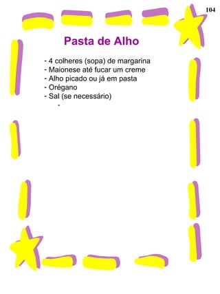104
Pasta de Alho
- 4 colheres (sopa) de margarina
- Maionese até fucar um creme
- Alho picado ou já em pasta
- Orégano
- Sal (se necessário)
-
 