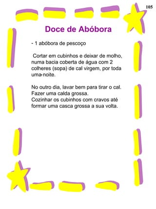 105
Doce de Abóbora
- 1 abóbora de pescoço
Cortar em cubinhos e deixar de molho,
numa bacia coberta de água com 2
colheres (sopa) de cal virgem, por toda
uma noite.
No outro dia, lavar bem para tirar o cal.
Fazer uma calda grossa.
Cozinhar os cubinhos com cravos até
formar uma casca grossa a sua volta.
-
 