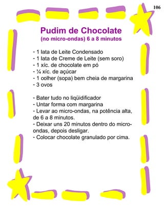 106
Pudim de Chocolate
(no micro-ondas) 6 a 8 minutos
- 1 lata de Leite Condensado
- 1 lata de Creme de Leite (sem soro)
- 1 xíc. de chocolate em pó
- ¼ xíc. de açúcar
- 1 colher (sopa) bem cheia de margarina
- 3 ovos
- Bater tudo no liqüidificador
- Untar forma com margarina
- Levar ao micro-ondas, na potência alta,
de 6 a 8 minutos.
- Deixar uns 20 minutos dentro do micro-
ondas, depois desligar.
- Colocar chocolate granulado por cima.
-
 