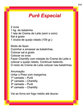 Purê Especial
2 ovos
1 kg. de batatinha
1 lata de Creme de Leite (sem o soro)
Sal á gosto
1 xícara de queijo ralado (100 gr.)
Modo de fazer:
Cozinhar e amassar as batatinhas.
Colocar sal á gosto
Colocar os ovos
Fazer Chantilly com metade do Creme de Leite e
colocar o queijo ralado. Continuar batendo.
O resto do Creme de Leite colocar nas batatinhas.
Arrumação:
Untar o Pirex com margarina.
1º camada – Purê
2º camada – Chantilly
3º camada – Purê
4º camada – Chantilly
Vai ao forno em fogo médio até dourar.
111
 