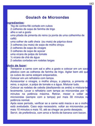 Goulach de Microondas
Ingredientes:
• 1kg de contra-filé cortado em cubos
• 2 colheres de sopa de farinha de trigo
• alho e sal a gosto
• uma pitada de pimenta do reino (a ponta de uma colherinha de
café)
• uma colher de café cheia (ou mais) de páprica doce
• 3 colheres (ou mais) de sopa de molho shoyu
• 2 colheres de sopa de vinagre
• 3 colheres de sopa de açúcar
• uma xícara de polpa de tomate
• ½ xícara de chá de água
• 2 cebolas cortadas em rodelas largas
Modo de fazer:
• Temperar a carne com sal e alho a gosto e colocar em um saco
plástico com as colheres de farinha de trigo. Agitar bem até que
os cubos de carne estejam empanados.
• Colocar em um refratário com tampa.
• Acrescentar o vinagre, o molho shoyu, a páprica, a pimenta do
reino, o açúcar, a polpa de tomate e a água. Misturar tudo.
• Colocar as rodelas de cebola (desfazendo os anéis) e mistura-las
levemente. Levar o refratário com tampa ao microondas por 10
minutos na potência máxima. Retirar, mexer e voltar ao
microondas (sempre com a tampa) por mais 30 minutos na
potência normal.
• Após esse período, verificar se a carne está macia e se o molho
está aveludado. Caso seja necessário, voltar ao microondas por
mais 10 minutos e mais 10, até se chegar ao ponto desejado.
• Servir, de preferência, com arroz e farofa de banana com bacon.
112
 