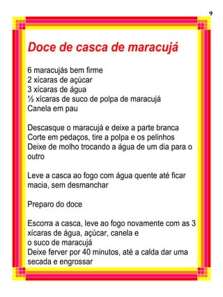 Doce de casca de maracujá
6 maracujás bem firme
2 xícaras de açúcar
3 xícaras de água
½ xícaras de suco de polpa de maracujá
Canela em pau
Descasque o maracujá e deixe a parte branca
Corte em pedaços, tire a polpa e os pelinhos
Deixe de molho trocando a água de um dia para o
outro
Leve a casca ao fogo com água quente até ficar
macia, sem desmanchar
Preparo do doce
Escorra a casca, leve ao fogo novamente com as 3
xícaras de água, açúcar, canela e
o suco de maracujá
Deixe ferver por 40 minutos, até a calda dar uma
secada e engrossar
9
 