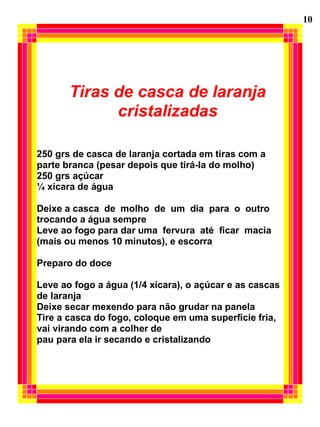 Tiras de casca de laranja
cristalizadas
250 grs de casca de laranja cortada em tiras com a
parte branca (pesar depois que tirá-la do molho)
250 grs açúcar
¼ xícara de água
Deixe a casca de molho de um dia para o outro
trocando a água sempre
Leve ao fogo para dar uma fervura até ficar macia
(mais ou menos 10 minutos), e escorra
Preparo do doce
Leve ao fogo a água (1/4 xícara), o açúcar e as cascas
de laranja
Deixe secar mexendo para não grudar na panela
Tire a casca do fogo, coloque em uma superfície fria,
vai virando com a colher de
pau para ela ir secando e cristalizando
10
 