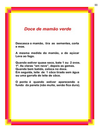 Doce de mamão verde
Descasca o mamão, tira as sementes, corta
e moe.
A mesma medida do mamão, a do açúcar
Leva ao fogo.
Quando estiver quase seco, bate 1 ou 2 ovos.
1º. As claras “em neve”, depois as gemas.
Quando bem batido, coloca no doce.
Em seguida, leite de 1 côco tirado sem água
ou uma garrafa de leite de côco.
O ponto é quando estiver aparecendo o
fundo da panela (não muito, senão fica duro).
11
 