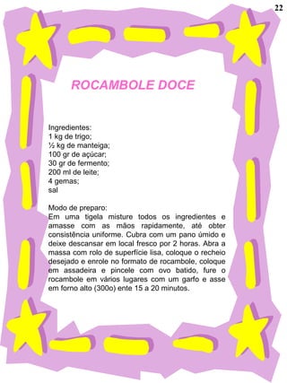 ROCAMBOLE DOCE
Ingredientes:
1 kg de trigo;
½ kg de manteiga;
100 gr de açúcar;
30 gr de fermento;
200 ml de leite;
4 gemas;
sal
Modo de preparo:
Em uma tigela misture todos os ingredientes e
amasse com as mãos rapidamente, até obter
consistência uniforme. Cubra com um pano úmido e
deixe descansar em local fresco por 2 horas. Abra a
massa com rolo de superfície lisa, coloque o recheio
desejado e enrole no formato de rocambole, coloque
em assadeira e pincele com ovo batido, fure o
rocambole em vários lugares com um garfo e asse
em forno alto (300o) ente 15 a 20 minutos.
22
 