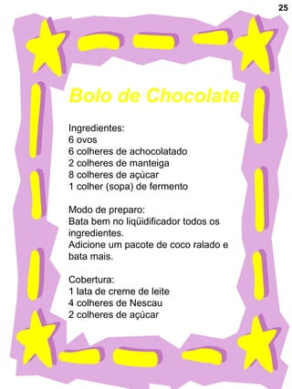 25
Bolo de Chocolate
Ingredientes:
6 ovos
6 colheres de achocolatado
2 colheres de manteiga
8 colheres de açúcar
1 colher (sopa) de fermento
Modo de preparo:
Bata bem no liqüidificador todos os
ingredientes.
Adicione um pacote de coco ralado e
bata mais.
Cobertura:
1 lata de creme de leite
4 colheres de Nescau
2 colheres de açúcar
 