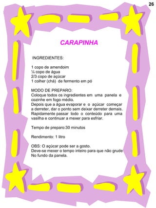 26
CARAPINHA
INGREDIENTES:
1 copo de amendoim
¼ copo de água
2/3 copo de açúcar
1 colher (chá) de fermento em pó
MODO DE PREPARO:
Coloque todos os ingredientes em uma panela e
cozinhe em fogo médio.
Depois que a água evaporar e o açúcar começar
a derreter, dar o ponto sem deixar derreter demais.
Rapidamente passar todo o conteúdo para uma
vasilha e continuar a mexer para esfriar.
Tempo de preparo:30 minutos
Rendimento: 1 litro
OBS: O açúcar pode ser a gosto.
Deve-se mexer o tempo inteiro para que não grude
No fundo da panela.
 