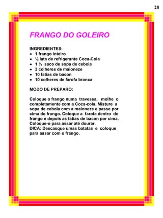 28
FRANGO DO GOLEIRO
INGREDIENTES:
• 1 frango inteiro
• ½ lata de refrigerante Coca-Cola
• 1 ½ saco de sopa de cebola
• 3 colheres de maioneze
• 10 fatias de bacon
• 10 colheres de farofa branca
MODO DE PREPARO:
Coloque o frango numa travessa, molhe o
completamente com a Coca-cola. Misture a
sopa de cebola com a maioneze e passe por
cima do frango. Coloque a farofa dentro do
frango e depois as fatias de bacon por cima.
Coloque-o para assar até dourar.
DICA: Descasque umas batatas e coloque
para assar com o frango.
 