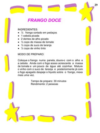 29
FRANGO DOCE
INGREDIENTES:
• ½ frango cortado em pedaços
• 1 cebola picada
• 2 dentes de alho picado
• ½ copo de massa de tomate
• ½ copo de suco de laranja
• ½ copo de vinho tinto
MODO DE PREPARO:
Coloque o frango numa panela, doure-o com o alho e
a cebola. Ainda com o fogo aceso acrescente a massa
de tomate e um pouco de água até cozinhar. Misture
o vinho com o suco de laranja e posteriormente já com
o fogo apagado despeje o líquido sobre o frango, mexa
mais uma vez.
Tempo de preparo: 30 minutos
Rendimento: 2 pessoas
 