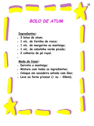32
BOLO DE ATUM
Ingredientes:
♥ 3 latas de atum;
♥ 1 xíc. de farinha de rosca;
♥ 1 xíc. de margarina ou manteiga;
♥ 1 xíc. de cebolinha verde picada;
♥ 2 colheres de pó royal.
♥
Modo de fazer:
♥ Derreta a manteiga;
♥ Misture com todos os ingredientes;
♥ Coloque em assadeira untada com óleo;
♥ Leve ao forno p/assar (+ ou - 30min).
 