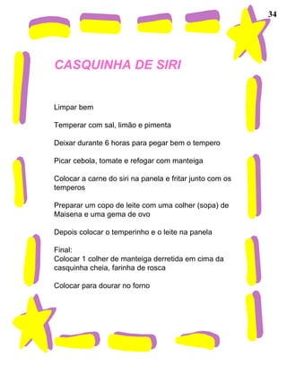 34
CASQUINHA DE SIRI
Limpar bem
Temperar com sal, limão e pimenta
Deixar durante 6 horas para pegar bem o tempero
Picar cebola, tomate e refogar com manteiga
Colocar a carne do siri na panela e fritar junto com os
temperos
Preparar um copo de leite com uma colher (sopa) de
Maisena e uma gema de ovo
Depois colocar o temperinho e o leite na panela
Final:
Colocar 1 colher de manteiga derretida em cima da
casquinha cheia, farinha de rosca
Colocar para dourar no forno
 