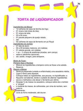 36
TORTA DE LIQÜIDIFICADOR
Ingredientes da Massa:
♥ 12 colheres de sopa de farinha de trigo;
♥ 01 xícara mal-cheia de óleo;
♥ 01 xícara de leite;
♥ 03 a 04 ovos;
♥ 01 pacote pequeno de queijo ralado;
♥ sal;
♥ 02 colheres de sopa de fermento em pó Royal
Ingredientes do recheio:
♥ 01 lata de atum;
♥ 04 a 05 tomates maduros, em rodelas;
♥ 01 cebola grande, em rodelas;
♥ + ou – ½ xícara de azeitonas picadas, sem caroço;
♥ salsa e cebolinha (opcional);
♥ sal, azeite, vinagre, para temperar.
Modo de Fazer:
Primeiro faça o Recheio
♥ Misture os ingredientes e tempere como se fosse uma salada.
♥ Reserve.
Depois a Massa
♥ Deixe já preparada (untada e enfarinhada) uma assadeira média;
♥ Ligue o forno para aquecer;
♥ Coloque todos os ingredientes, aos poucos, no liqüidificador, e
♥ Nquanto vai batendo, tendo o cuidado de alternar ingredientes
♥ secos e molhados e de deixar o fermento por último;
♥ Despeje ¾ da massa na assadeira, coloque sobre ela o recheio
♥ e “pingue”
♥ o restante da massa, às colheradas, por cima do recheio, sem
♥ cobri-lo
♥ totalmente;
♥ Leve ao forno moderado, até dourar.
 