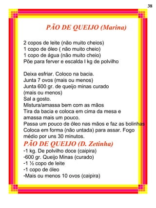 PÃO DE QUEIJO (Marina)
2 copos de leite (não muito cheios)
1 copo de óleo ( não muito cheio)
1 copo de água (não muito cheio)
Põe para ferver e escalda l kg de polvilho
Deixa esfriar. Coloco na bacia.
Junta 7 ovos (mais ou menos)
Junta 600 gr. de queijo minas curado
(mais ou menos)
Sal a gosto.
Mistura/amassa bem com as mãos
Tira da bacia e coloca em cima da mesa e
amassa mais um pouco.
Passa um pouco de óleo nas mãos e faz as bolinhas
Coloca em forma (não untada) para assar. Fogo
médio por uns 30 minutos.
PÃO DE QUEIJO (D. Zetinha)
-1 kg. De polvilho doce (caipira)
-600 gr. Queijo Minas (curado)
-1 ½ copo de leite
-1 copo de óleo
-Mais ou menos 10 ovos (caipira)
38
 