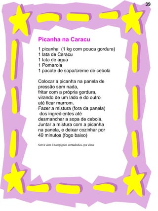 39
Picanha na Caracu
1 picanha (1 kg com pouca gordura)
1 lata de Caracu
1 lata de água
1 Pomarola
1 pacote de sopa/creme de cebola
Colocar a picanha na panela de
pressão sem nada,
fritar com a própria gordura,
virando de um lado e do outro
até ficar marrom.
Fazer a mistura (fora da panela)
dos ingredientes até
desmanchar a sopa de cebola.
Juntar a mistura com a picanha
na panela, e deixar cozinhar por
40 minutos (fogo baixo)
Servir com Champignon cortadinhos, por cima
 