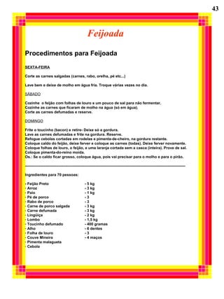 Feijoada
Procedimentos para Feijoada
SEXTA-FEIRA
Corte as carnes salgadas (carnes, rabo, orelha, pé etc...)
Lave bem e deixe de molho em água fria. Troque várias vezes no dia.
SÁBADO
Cozinhe o feijão com folhas de louro e um pouco de sal para não fermentar.
Cozinhe as carnes que ficaram de molho na água (só em água).
Corte as carnes defumadas e reserve.
DOMINGO
Frite o toucinho (bacon) e retire- Deixe só a gordura.
Lave as carnes defumadas e frite na gordura. Reserve.
Refogue cebolas cortadas em rodelas e pimenta-de-cheiro, na gordura restante.
Coloque caldo do feijão, deixe ferver e coloque as carnes (todas). Deixe ferver novamente.
Coloque folhas de louro, o feijão, e uma laranja cortada sem a casca (inteira). Prove de sal.
Coloque pimenta-do-reino moída.
Os.: Se o caldo ficar grosso, coloque água, pois vai precisar para o molho e para o pirão.
---------------------------------------------------------------------------------------------------------------------------------
Ingredientes para 70 pessoas:
- Feijão Preto - 5 kg
- Arroz - 3 kg
- Paio - 1 kg
- Pé de porco - 3
- Rabo de porco - 3
- Carne de porco salgada - 3 kg
- Carne defumada - 3 kg
- Lingüiça - 2 kg
- Lombo - 1,5 kg
- Toucinho defumado - 400 gramas
- Alho - 6 dentes
- Folha de louro - 3
- Couve Mineira - 4 maços
- Pimenta malagueta
- Cebola
43
 