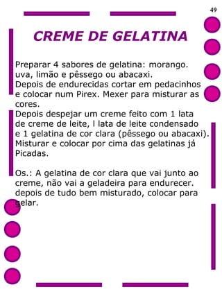 49
CREME DE GELATINA
Preparar 4 sabores de gelatina: morango.
uva, limão e pêssego ou abacaxi.
Depois de endurecidas cortar em pedacinhos
e colocar num Pirex. Mexer para misturar as
cores.
Depois despejar um creme feito com 1 lata
de creme de leite, l lata de leite condensado
e 1 gelatina de cor clara (pêssego ou abacaxi).
Misturar e colocar por cima das gelatinas já
Picadas.
Os.: A gelatina de cor clara que vai junto ao
creme, não vai a geladeira para endurecer.
depois de tudo bem misturado, colocar para
gelar.
 